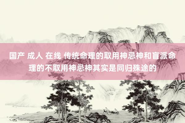 国产 成人 在线 传统命理的取用神忌神和盲派命理的不取用神忌神其实是同归殊途的