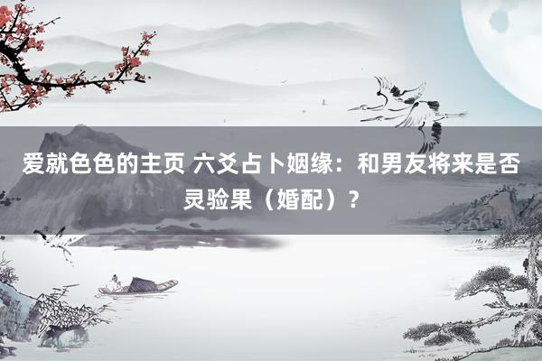 爱就色色的主页 六爻占卜姻缘：和男友将来是否灵验果（婚配）？