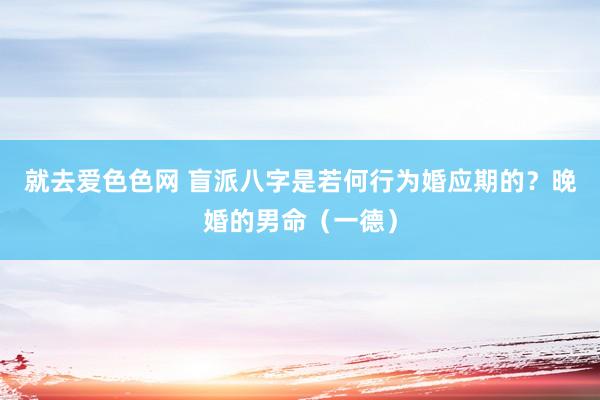 就去爱色色网 盲派八字是若何行为婚应期的？晚婚的男命（一德）