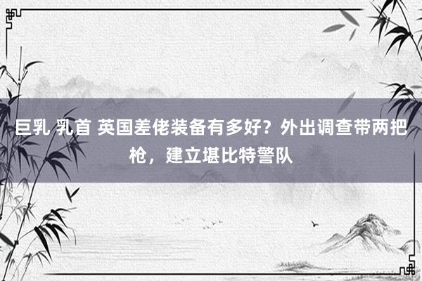 巨乳 乳首 英国差佬装备有多好？外出调查带两把枪，建立堪比特警队