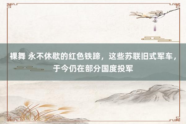 裸舞 永不休歇的红色铁蹄，这些苏联旧式军车，于今仍在部分国度投军