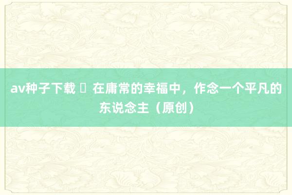 av种子下载 ​在庸常的幸福中，作念一个平凡的东说念主（原创）