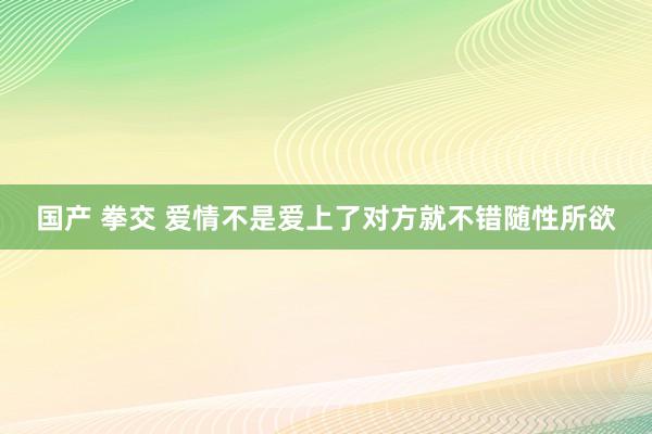 国产 拳交 爱情不是爱上了对方就不错随性所欲