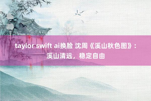 taylor swift ai换脸 沈周《溪山秋色图》：溪山清远，稳定自由