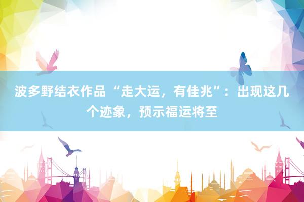 波多野结衣作品 “走大运，有佳兆”：出现这几个迹象，预示福运将至