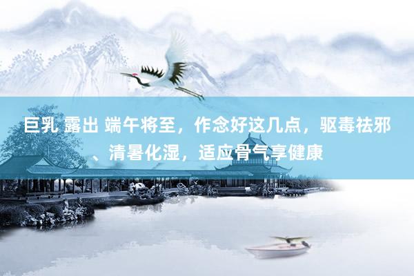 巨乳 露出 端午将至，作念好这几点，驱毒祛邪、清暑化湿，适应骨气享健康