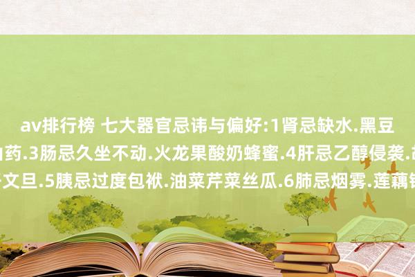 av排行榜 七大器官忌讳与偏好:1肾忌缺水.黑豆枸杞2胃忌过饱.黑米山药.3肠忌久坐不动.火龙果酸奶蜂蜜.4肝忌乙醇侵袭.胡萝卜橙子文旦.5胰忌过度包袱.油菜芹菜丝瓜.6肺忌烟雾.莲藕银耳雪梨.7胆忌