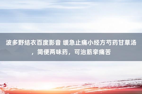 波多野结衣百度影音 缓急止痛小经方芍药甘草汤，简便两味药，可治筋挛痛苦