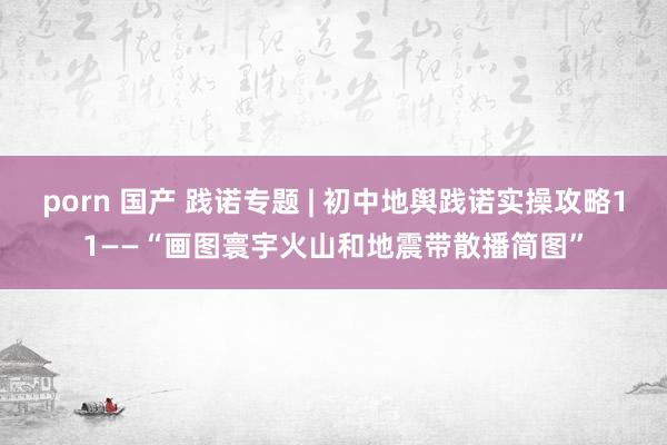 porn 国产 践诺专题 | 初中地舆践诺实操攻略11——“画图寰宇火山和地震带散播简图”