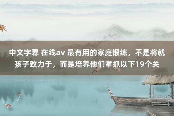 中文字幕 在线av 最有用的家庭锻练,不是将就孩子致力于,而是培养他们掌抓以下19个关