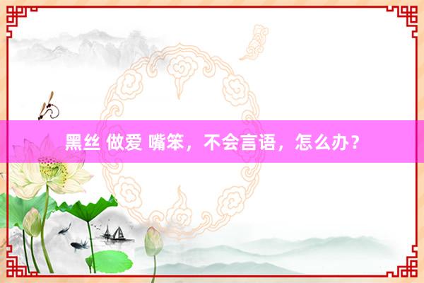黑丝 做爱 嘴笨，不会言语，怎么办？