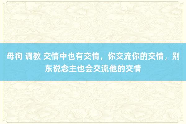 母狗 调教 交情中也有交情，你交流你的交情，别东说念主也会交流他的交情