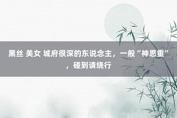 黑丝 美女 城府很深的东说念主，一般“神思重”，碰到请绕行