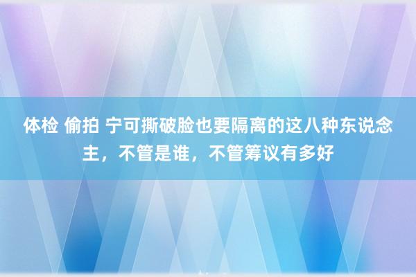 体检 偷拍 宁可撕破脸也要隔离的这八种东说念主，不管是谁，不管筹议有多好