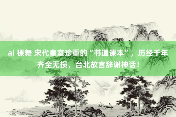 ai 裸舞 宋代皇室珍重的“书道课本”，历经千年齐全无损，台北故宫辞谢神话！