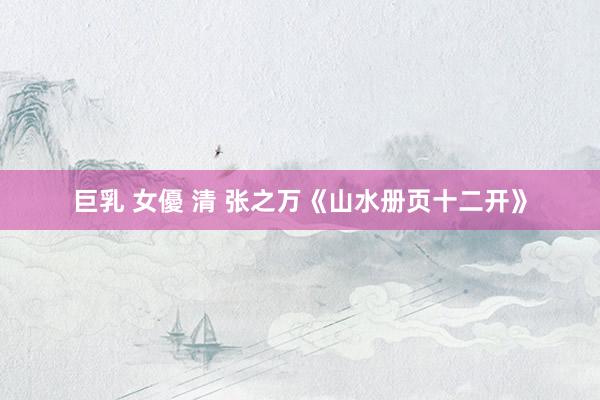 巨乳 女優 清 张之万《山水册页十二开》