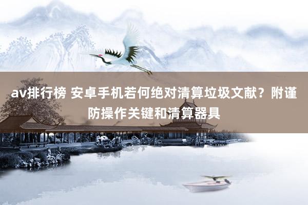 av排行榜 安卓手机若何绝对清算垃圾文献？附谨防操作关键和清算器具