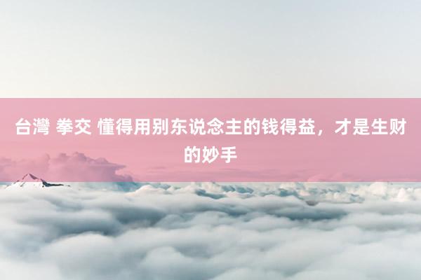 台灣 拳交 懂得用别东说念主的钱得益，才是生财的妙手