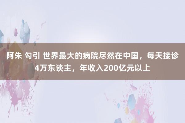 阿朱 勾引 世界最大的病院尽然在中国，每天接诊4万东谈主，年收入200亿元以上