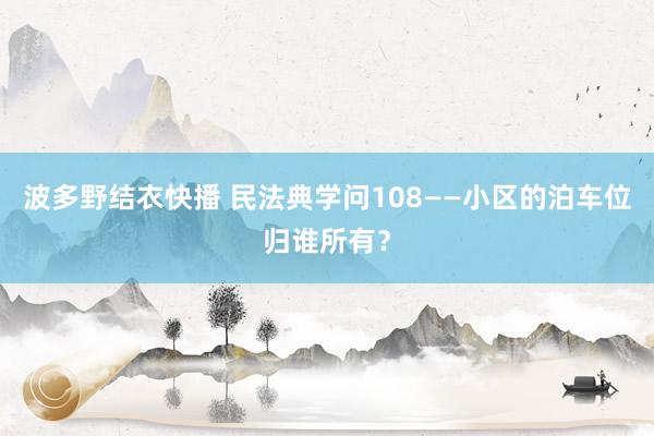 波多野结衣快播 民法典学问108——小区的泊车位归谁所有？