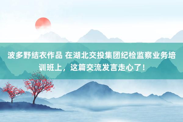 波多野结衣作品 在湖北交投集团纪检监察业务培训班上，这篇交流发言走心了！