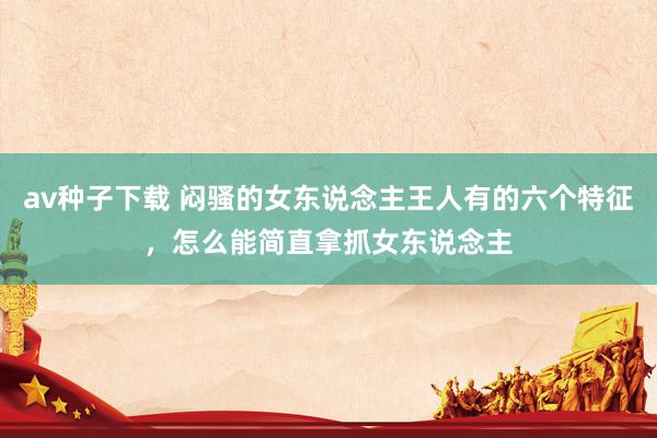 av种子下载 闷骚的女东说念主王人有的六个特征，怎么能简直拿抓女东说念主