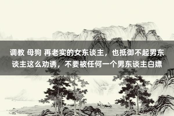 调教 母狗 再老实的女东谈主，也抵御不起男东谈主这么劝诱，不要被任何一个男东谈主白嫖