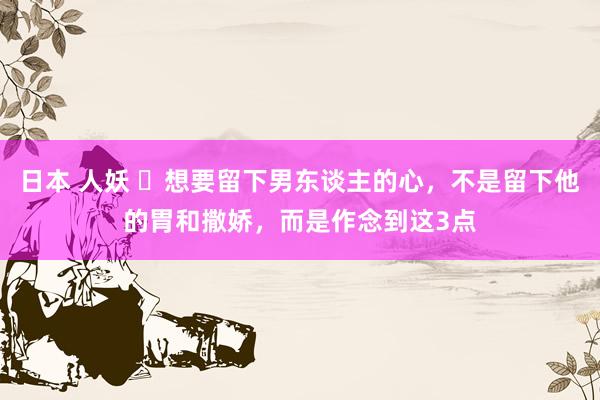日本 人妖 ​想要留下男东谈主的心，不是留下他的胃和撒娇，而是作念到这3点
