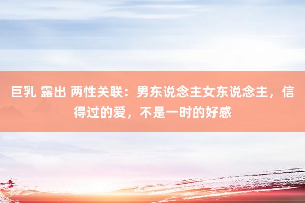 巨乳 露出 两性关联：男东说念主女东说念主，信得过的爱，不是一时的好感