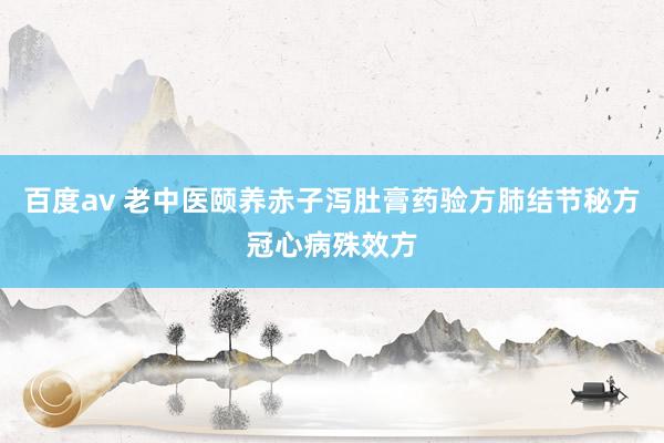 百度av 老中医颐养赤子泻肚膏药验方肺结节秘方冠心病殊效方