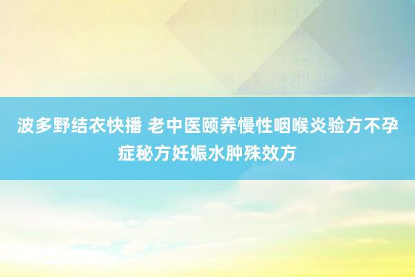 波多野结衣快播 老中医颐养慢性咽喉炎验方不孕症秘方妊娠水肿殊效方
