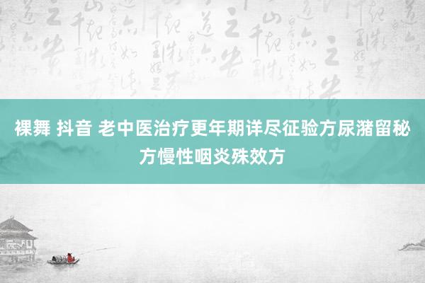 裸舞 抖音 老中医治疗更年期详尽征验方尿潴留秘方慢性咽炎殊效方
