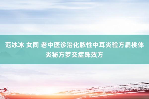 范冰冰 女同 老中医诊治化脓性中耳炎验方扁桃体炎秘方梦交症殊效方