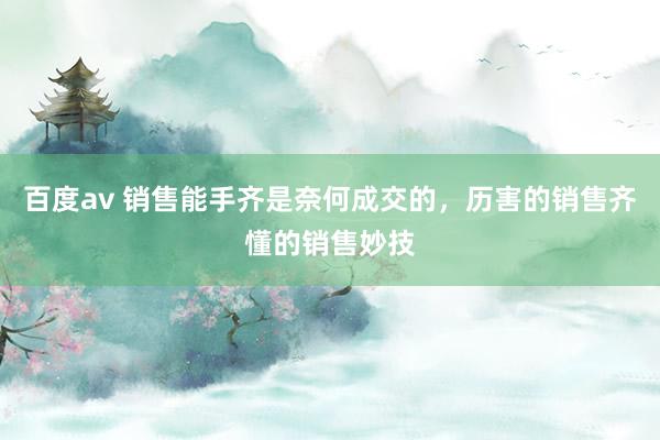 百度av 销售能手齐是奈何成交的，历害的销售齐懂的销售妙技