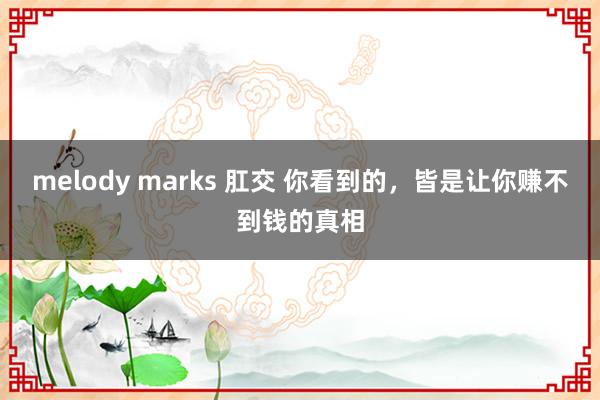 melody marks 肛交 你看到的，皆是让你赚不到钱的真相