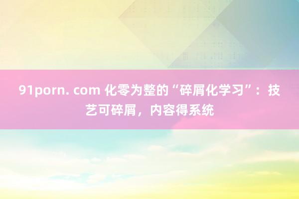 91porn. com 化零为整的“碎屑化学习”：技艺可碎屑，内容得系统