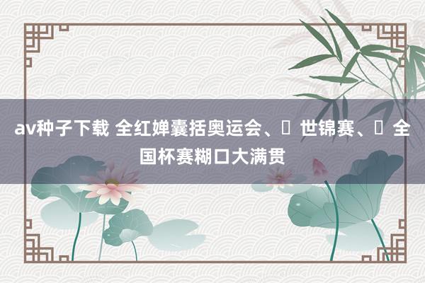 av种子下载 全红婵囊括奥运会、‌世锦赛、‌全国杯赛糊口大满贯