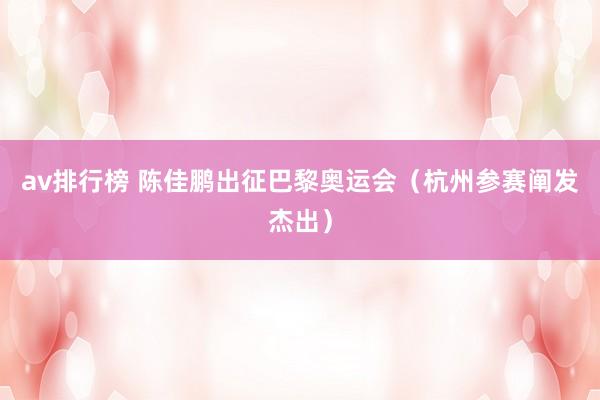 av排行榜 陈佳鹏出征巴黎奥运会（杭州参赛阐发杰出）