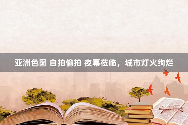 亚洲色图 自拍偷拍 夜幕莅临，城市灯火绚烂