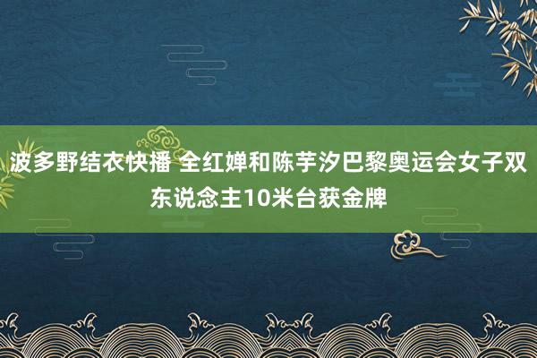 波多野结衣快播 全红婵和陈芋汐巴黎奥运会女子双东说念主10米台获金牌