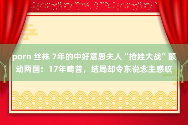 porn 丝袜 7年的中好意思夫人“抢娃大战”颤动两国：17年畴昔，结局却令东说念主感叹