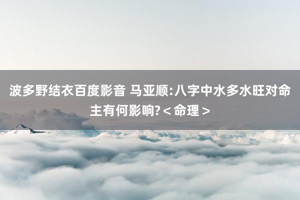 波多野结衣百度影音 马亚顺:八字中水多水旺对命主有何影响?＜命理＞