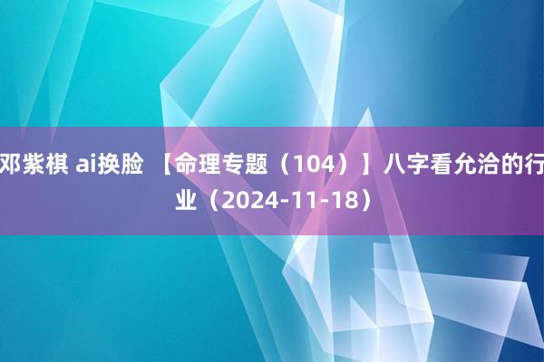 邓紫棋 ai换脸 【命理专题（104）】八字看允洽的行业（2024-11-18）