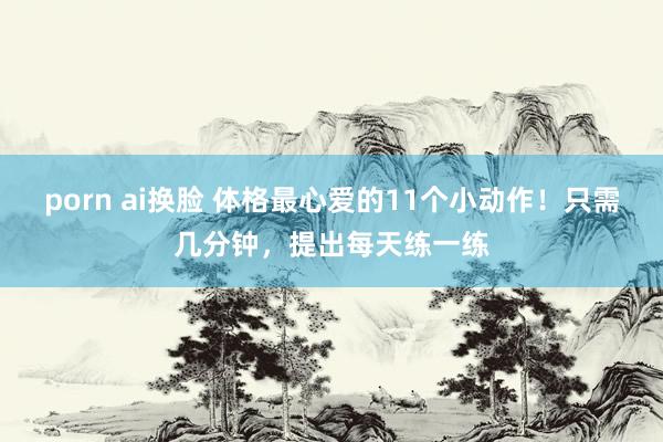 porn ai换脸 体格最心爱的11个小动作！只需几分钟，提出每天练一练