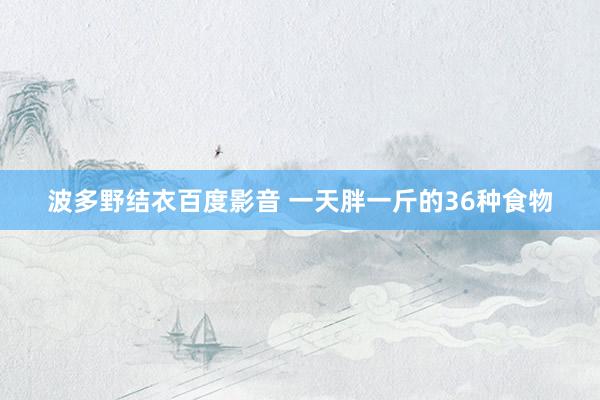 波多野结衣百度影音 一天胖一斤的36种食物