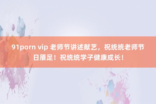 91porn vip 老师节讲述献艺，祝统统老师节日餍足！祝统统学子健康成长！