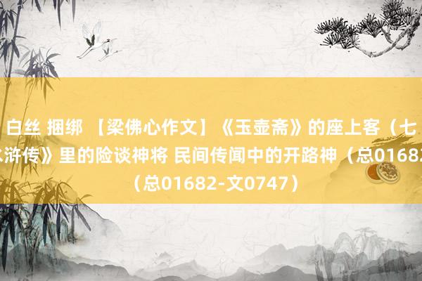 白丝 捆绑 【梁佛心作文】《玉壶斋》的座上客（七十一）《水浒传》里的险谈神将 民间传闻中的开路神（总01682-文0747）