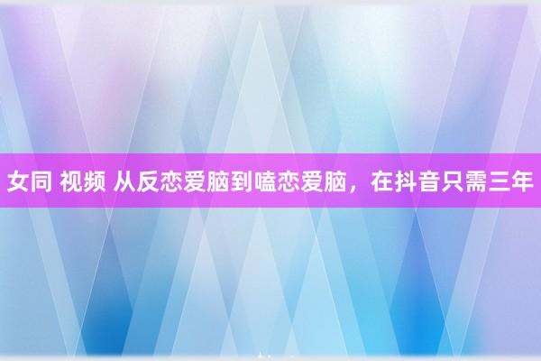 女同 视频 从反恋爱脑到嗑恋爱脑，在抖音只需三年