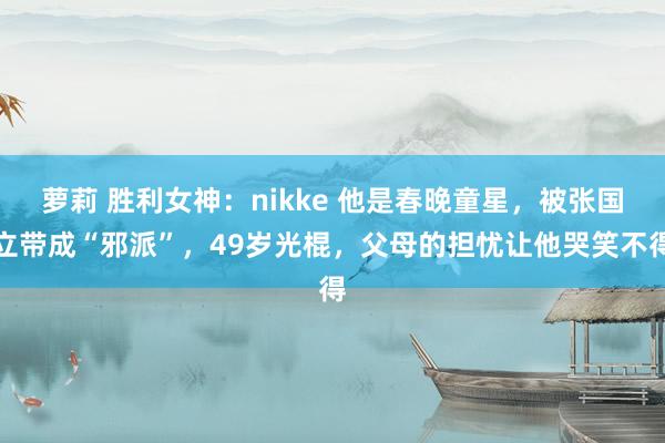 萝莉 胜利女神：nikke 他是春晚童星，被张国立带成“邪派”，49岁光棍，父母的担忧让他哭笑不得