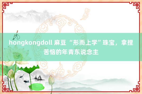 hongkongdoll 麻豆 “形而上学”珠宝，拿捏苦恼的年青东说念主
